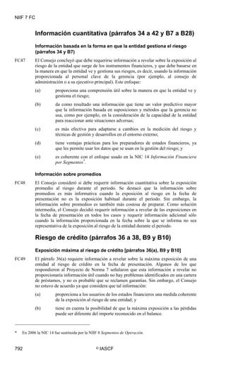 NIIF 7 FC
792 © IASCF
Información cuantitativa (párrafos 34 a 42 y B7 a B28)
Información basada en la forma en que la entidad gestiona el riesgo
(párrafos 34 y B7)
FC47 El Consejo concluyó que debe requerirse información a revelar sobre la exposición al
riesgo de la entidad que surge de los instrumentos financieros, y que debe basarse en
la manera en que la entidad ve y gestiona sus riesgos, es decir, usando la información
proporcionada al personal clave de la gerencia (por ejemplo, al consejo de
administración o a su ejecutivo principal). Este enfoque:
(a) proporciona una comprensión útil sobre la manera en que la entidad ve y
gestiona el riesgo;
(b) da como resultado una información que tiene un valor predictivo mayor
que la información basada en suposiciones y métodos que la gerencia no
usa, como por ejemplo, en la consideración de la capacidad de la entidad
para reaccionar ante situaciones adversas;
(c) es más efectiva para adaptarse a cambios en la medición del riesgo y
técnicas de gestión y desarrollos en el entorno externo;
(d) tiene ventajas prácticas para los preparadores de estados financieros, ya
que les permite usar los datos que se usan en la gestión del riesgo; y
(e) es coherente con el enfoque usado en la NIC 14 Información Financiera
por Segmentos*
.
Información sobre promedios
FC48 El Consejo consideró si debe requerir información cuantitativa sobre la exposición
promedio al riesgo durante el periodo. Se destacó que la información sobre
promedios es más informativa cuando la exposición al riesgo en la fecha de
presentación no es la exposición habitual durante el periodo. Sin embargo, la
información sobre promedios es también más costosa de preparar. Como solución
intermedia, el Consejo decidió requerir información a revelar de las exposiciones en
la fecha de presentación en todos los casos y requerir información adicional sólo
cuando la información proporcionada en la fecha sobre la que se informa no sea
representativa de la exposición al riesgo de la entidad durante el periodo.
Riesgo de crédito (párrafos 36 a 38, B9 y B10)
Exposición máxima al riesgo de crédito [párrafos 36(a), B9 y B10]
FC49 El párrafo 36(a) requiere información a revelar sobre la máxima exposición de una
entidad al riesgo de crédito en la fecha de presentación. Algunos de los que
respondieron al Proyecto de Norma 7 señalaron que esta información a revelar no
proporcionaría información útil cuando no hay problemas identificados en una cartera
de préstamos, y no es probable que se reclamen garantías. Sin embargo, el Consejo
no estuvo de acuerdo ya que considera que tal información:
(a) proporciona a los usuarios de los estados financieros una medida coherente
de la exposición al riesgo de una entidad; y
(b) tiene en cuenta la posibilidad de que la máxima exposición a las pérdidas
puede ser diferente del importe reconocido en el balance.
* En 2006 la NIC 14 fue sustituida por la NIIF 8 Segmentos de Operación.
 
