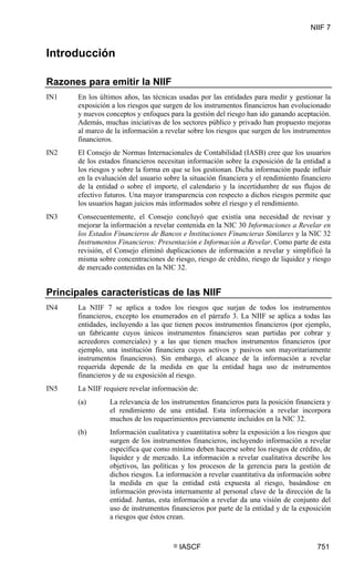 NIIF 7
© IASCF 751
Introducción
Razones para emitir la NIIF
IN1 En los últimos años, las técnicas usadas por las entidades para medir y gestionar la
exposición a los riesgos que surgen de los instrumentos financieros han evolucionado
y nuevos conceptos y enfoques para la gestión del riesgo han ido ganando aceptación.
Además, muchas iniciativas de los sectores público y privado han propuesto mejoras
al marco de la información a revelar sobre los riesgos que surgen de los instrumentos
financieros.
IN2 El Consejo de Normas Internacionales de Contabilidad (IASB) cree que los usuarios
de los estados financieros necesitan información sobre la exposición de la entidad a
los riesgos y sobre la forma en que se los gestionan. Dicha información puede influir
en la evaluación del usuario sobre la situación financiera y el rendimiento financiero
de la entidad o sobre el importe, el calendario y la incertidumbre de sus flujos de
efectivo futuros. Una mayor transparencia con respecto a dichos riesgos permite que
los usuarios hagan juicios más informados sobre el riesgo y el rendimiento.
IN3 Consecuentemente, el Consejo concluyó que existía una necesidad de revisar y
mejorar la información a revelar contenida en la NIC 30 Informaciones a Revelar en
los Estados Financieros de Bancos e Instituciones Financieras Similares y la NIC 32
Instrumentos Financieros: Presentación e Información a Revelar. Como parte de esta
revisión, el Consejo eliminó duplicaciones de información a revelar y simplificó la
misma sobre concentraciones de riesgo, riesgo de crédito, riesgo de liquidez y riesgo
de mercado contenidas en la NIC 32.
Principales características de las NIIF
IN4 La NIIF 7 se aplica a todos los riesgos que surjan de todos los instrumentos
financieros, excepto los enumerados en el párrafo 3. La NIIF se aplica a todas las
entidades, incluyendo a las que tienen pocos instrumentos financieros (por ejemplo,
un fabricante cuyos únicos instrumentos financieros sean partidas por cobrar y
acreedores comerciales) y a las que tienen muchos instrumentos financieros (por
ejemplo, una institución financiera cuyos activos y pasivos son mayoritariamente
instrumentos financieros). Sin embargo, el alcance de la información a revelar
requerida depende de la medida en que la entidad haga uso de instrumentos
financieros y de su exposición al riesgo.
IN5 La NIIF requiere revelar información de:
(a) La relevancia de los instrumentos financieros para la posición financiera y
el rendimiento de una entidad. Esta información a revelar incorpora
muchos de los requerimientos previamente incluidos en la NIC 32.
(b) Información cualitativa y cuantitativa sobre la exposición a los riesgos que
surgen de los instrumentos financieros, incluyendo información a revelar
específica que como mínimo deben hacerse sobre los riesgos de crédito, de
liquidez y de mercado. La información a revelar cualitativa describe los
objetivos, las políticas y los procesos de la gerencia para la gestión de
dichos riesgos. La información a revelar cuantitativa da información sobre
la medida en que la entidad está expuesta al riesgo, basándose en
información provista internamente al personal clave de la dirección de la
entidad. Juntas, esta información a revelar da una visión de conjunto del
uso de instrumentos financieros por parte de la entidad y de la exposición
a riesgos que éstos crean.
 