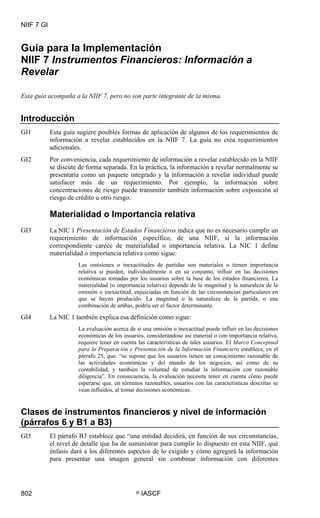 NIIF 7 GI
802 © IASCF
Guía para la Implementación
NIIF 7 Instrumentos Financieros: Información a
Revelar
Esta guía acompaña a la NIIF 7, pero no son parte integrante de la misma.
Introducción
GI1 Esta guía sugiere posibles formas de aplicación de algunos de los requerimientos de
información a revelar establecidos en la NIIF 7. La guía no crea requerimientos
adicionales.
GI2 Por conveniencia, cada requerimiento de información a revelar establecido en la NIIF
se discute de forma separada. En la práctica, la información a revelar normalmente se
presentaría como un paquete integrado y la información a revelar individual puede
satisfacer más de un requerimiento. Por ejemplo, la información sobre
concentraciones de riesgo puede transmitir también información sobre exposición al
riesgo de crédito u otro riesgo.
Materialidad o Importancia relativa
GI3 La NIC 1 Presentación de Estados Financieros indica que no es necesario cumplir un
requerimiento de información específico, de una NIIF, si la información
correspondiente carece de materialidad o importancia relativa. La NIC 1 define
materialidad o importancia relativa como sigue:
Las omisiones o inexactitudes de partidas son materiales o tienen importancia
relativa si pueden, individualmente o en su conjunto, influir en las decisiones
económicas tomadas por los usuarios sobre la base de los estados financieros. La
materialidad (o importancia relativa) depende de la magnitud y la naturaleza de la
omisión o inexactitud, enjuiciadas en función de las circunstancias particulares en
que se hayan producido. La magnitud o la naturaleza de la partida, o una
combinación de ambas, podría ser el factor determinante.
GI4 La NIC 1 también explica esa definición como sigue:
La evaluación acerca de si una omisión o inexactitud puede influir en las decisiones
económicas de los usuarios, considerándose así material o con importancia relativa,
requiere tener en cuenta las características de tales usuarios. El Marco Conceptual
para la Preparación y Presentación de la Información Financiera establece, en el
párrafo 25, que: “se supone que los usuarios tienen un conocimiento razonable de
las actividades económicas y del mundo de los negocios, así como de su
contabilidad, y también la voluntad de estudiar la información con razonable
diligencia”. En consecuencia, la evaluación necesita tener en cuenta cómo puede
esperarse que, en términos razonables, usuarios con las características descritas se
vean influidos, al tomar decisiones económicas.
Clases de instrumentos financieros y nivel de información
(párrafos 6 y B1 a B3)
GI5 El párrafo B3 establece que “una entidad decidirá, en función de sus circunstancias,
el nivel de detalle que ha de suministrar para cumplir lo dispuesto en esta NIIF, qué
énfasis dará a los diferentes aspectos de lo exigido y cómo agregará la información
para presentar una imagen general sin combinar información con diferentes
 
