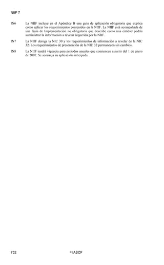 NIIF 7
752 © IASCF
IN6 La NIIF incluye en el Apéndice B una guía de aplicación obligatoria que explica
como aplicar los requerimientos contenidos en la NIIF. La NIIF está acompañada de
una Guía de Implementación no obligatoria que describe como una entidad podría
suministrar la información a revelar requerida por la NIIF.
IN7 La NIIF deroga la NIC 30 y los requerimientos de información a revelar de la NIC
32. Los requerimientos de presentación de la NIC 32 permanecen sin cambios.
IN8 La NIIF tendrá vigencia para periodos anuales que comiencen a partir del 1 de enero
de 2007. Se aconseja su aplicación anticipada.
 