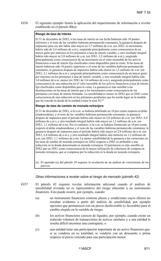 NIIF 7 GI
© IASCF 811
GI36 El siguiente ejemplo ilustra la aplicación del requerimiento de información a revelar
establecido en el párrafo 40(a):
Riesgo de tasa de interés
El 31 de diciembre de 20X2, si las tasas de interés en esa fecha hubieran sido 10 puntos
inferiores y el resto de las variables hubieran permanecido constantes, la ganancia después de
impuestos para ese año había sido mayor en 1,7 millones de u.m. (en 20X1, el incremento
habría sido de 2,4 millones de u.m.), surgiendo principalmente como consecuencia de un
menor gasto por intereses en los préstamos a tasa de interés variable, y otro resultado integral
habría sido mayor en 2,8 millones de u.m. (en 20X1, 3,2 millones de u.m.), surgiendo
principalmente como consecuencia de un incremento en el valor razonable de los activos
financieros a tasa de interés fija clasificados como disponibles para la venta. Si las tasas de
interés hubieran sido 10 puntos superiores y el resto de las variables hubieran permanecido
constantes, la ganancia después de impuestos habría sido menor en 1,5 millones de u.m. (en
20X1, 2,1 millones de u.m.), surgiendo principalmente como consecuencia de un mayor gasto
por intereses en los préstamos a tasa de interés variable, y otro resultado integral habría sido
3,0 millones de u.m. menor (en 20X1 de 3,4 millones de u.m.), surgiendo principalmente como
consecuencia de una reducción en el valor razonable de los activos financieros a tasa de interés
fija clasificados como disponibles para la venta. La ganancia es más sensible a las
disminuciones en las tasas de interés que a los incrementos como consecuencia de los
préstamos con tasas de interés limitadas. La sensibilidad es menor en 20X2 que en 20X1 como
consecuencia de una reducción en los préstamos pendientes que ha tenido lugar en la medida
que ha vencido la deuda de la entidad (véase la nota X).(a)
Riesgo de tasa de cambio de moneda extranjera
El 31 de diciembre de 20X2, si la u.m. se hubiera debilitado un 10 por ciento respecto al dólar
estadounidense, y el resto de las variables hubieran permanecido constantes, la ganancia
después de impuestos para el periodo habría sido menor en 2,8 millones de u.m. (en 20X1, 6,4
millones de u.m.), y otro resultado integral habría sido mayor en 1,2 millones de u.m. (en
20X1, 1,1 millones de u.m). Por el contrario, si la u.m. se hubiera fortalecido un 10 por ciento
respecto al dólar estadounidense y el resto de las variables hubieran permanecido constantes, la
ganancia después de impuestos para el periodo habría sido mayor en 2,8 millones de u.m. (en
20X1, 6,4 millones de u.m.), y otro resultado integral habría sido menores en 1,2 millones de
u.m. (en 20X1, 1,1 millones de u.m). La menor sensibilidad de la ganancia a las variaciones en
las tasas de cambio de moneda extranjera en 20X2 respecto a 20X1 es atribuible a una
reducción en la deuda denominada en moneda extranjera. El patrimonio es más sensible en
20X2 que en 20X1 como consecuencia de la mayor utilización de coberturas de compras en
moneda extranjera, que se compensa por la reducción en la deuda en moneda extranjera.
(a) El apartado (a) del párrafo 39 requiere la revelación de un análisis de vencimiento de los
pasivos.
Otras informaciones a revelar sobre el riesgo de mercado (párrafo 42)
GI37 El párrafo 42 requiere revelar información adicional cuando el análisis de
sensibilidad revelado no es representativo del riesgo inherente a un instrumento
financiero. Esto puede ocurrir, por ejemplo, cuando:
(a) un instrumento financiero contiene plazos y condiciones cuyos efectos no
resultan evidentes a partir del análisis de sensibilidad, por ejemplo
opciones que permanecen con un precio desfavorable (o favorable) para el
cambio elegido en la variable de riesgo;
(b) los activos financieros carecen de liquidez, por ejemplo, cuando existe un
reducido volumen de transacciones de activos similares y a una entidad le
resulta difícil encontrar una contraparte; o
(c) una entidad tiene una participación importante de un activo financiero que,
si se vendiera en su totalidad, se vendería con un descuento o prima
respecto al precio cotizado para una participación menor.
 