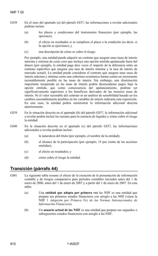 NIIF 7 GI
812 © IASCF
GI38 En el caso del apartado (a) del párrafo GI37, las informaciones a revelar adicionales
podrían incluir:
(a) los plazos y condiciones del instrumento financiero (por ejemplo, las
opciones);
(b) el efecto en resultados si se cumpliera el plazo o la condición (es decir, si
la opción se ejercitase); y
(c) una descripción de cómo se cubre el riesgo.
Por ejemplo, una entidad puede adquirir un contrato que asegure unas tasas de interés
máxima y mínima de costo cero que incluya una opción emitida apalancada fuera del
dinero (por ejemplo, la entidad paga diez veces el importe de la diferencia entre un
contrato específico que asegura una tasa de interés mínima y la tasa de interés de
mercado actual). La entidad puede considerar el contrato que asegura unas tasas de
interés máxima y mínima como una cobertura económica barata contra un incremento
razonablemente posible en las tasas de interés. Sin embargo, una disminución
importante inesperada en las tasas de interés podría desencadenar pagos bajo la
opción emitida, que como consecuencia del apalancamiento, podrían ser
significativamente superiores a los beneficios derivados de las menores tasas de
interés. Ni el valor razonable del contrato ni un análisis de sensibilidad basado en los
cambios razonablemente posibles en las variables de interés indicaría esta exposición.
En este caso, la entidad podría suministrar la información adicional descrita
anteriormente.
GI39 En la situación descrita en el apartado (b) del párrafo GI37, la información adicional
a revelar podría incluir las razones para la carencia de liquidez y cómo cubre el riesgo
la entidad.
GI40 En la situación descrita en el apartado (c) del párrafo GI37, las informaciones
adicionales a revelar podrían incluir:
(a) la naturaleza del título (por ejemplo, el nombre de la entidad);
(b) el alcance de la participación (por ejemplo, 15 por ciento de las acciones
emitidas);
(c) el efecto en resultados; y
(d) cómo cubre el riesgo la entidad.
Transición (párrafo 44)
GI41 La siguiente tabla resume el efecto de la exención de la presentación de información
contable y de riesgos comparativa para periodos contables iniciados antes del 1 de
enero de 2006, antes del 1 de enero de 2007 y a partir del 1 de enero de 2007. En esta
tabla:
(a) Una entidad que adopta por primera vez las NIIF es una entidad que
prepara sus primeros estados financieros con arreglo a las NIIF (véase la
NIIF 1 Adopción por Primera Vez de las Normas Internacionales de
Información Financiera).
(b) Un usuario actual de las NIIF es una entidad que prepara sus segundos o
subsiguientes estados financieros con arreglo a las NIIF.
 