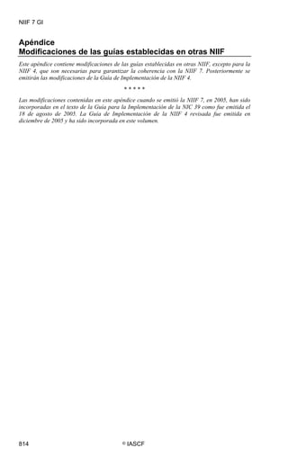NIIF 7 GI
814 © IASCF
Apéndice
Modificaciones de las guías establecidas en otras NIIF
Este apéndice contiene modificaciones de las guías establecidas en otras NIIF, excepto para la
NIIF 4, que son necesarias para garantizar la coherencia con la NIIF 7. Posteriormente se
emitirán las modificaciones de la Guía de Implementación de la NIIF 4.
* * * * *
Las modificaciones contenidas en este apéndice cuando se emitió la NIIF 7, en 2005, han sido
incorporadas en el texto de la Guía para la Implementación de la NIC 39 como fue emitida el
18 de agosto de 2005. La Guía de Implementación de la NIIF 4 revisada fue emitida en
diciembre de 2005 y ha sido incorporada en este volumen.
 