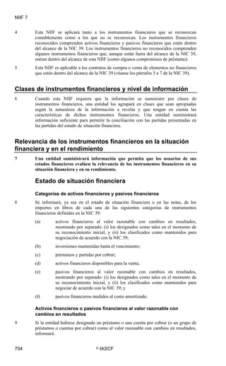 NIIF 7
754 © IASCF
4 Esta NIIF se aplicará tanto a los instrumentos financieros que se reconozcan
contablemente como a los que no se reconozcan. Los instrumentos financieros
reconocidos comprenden activos financieros y pasivos financieros que estén dentro
del alcance de la NIC 39. Los instrumentos financieros no reconocidos comprenden
algunos instrumentos financieros que, aunque están fuera del alcance de la NIC 39,
entran dentro del alcance de esta NIIF (como algunos compromisos de préstamo).
5 Esta NIIF es aplicable a los contratos de compra o venta de elementos no financieros
que estén dentro del alcance de la NIC 39 (véanse los párrafos 5 a 7 de la NIC 39).
Clases de instrumentos financieros y nivel de información
6 Cuando esta NIIF requiera que la información se suministre por clases de
instrumentos financieros, una entidad los agrupará en clases que sean apropiadas
según la naturaleza de la información a revelar y que tengan en cuenta las
características de dichos instrumentos financieros. Una entidad suministrará
información suficiente para permitir la conciliación con las partidas presentadas en
las partidas del estado de situación financiera.
Relevancia de los instrumentos financieros en la situación
financiera y en el rendimiento
7 Una entidad suministrará información que permita que los usuarios de sus
estados financieros evalúen la relevancia de los instrumentos financieros en su
situación financiera y en su rendimiento.
Estado de situación financiera
Categorías de activos financieros y pasivos financieros
8 Se informará, ya sea en el estado de situación financiera o en las notas, de los
importes en libros de cada una de las siguientes categorías de instrumentos
financieros definidas en la NIC 39:
(a) activos financieros al valor razonable con cambios en resultados,
mostrando por separado: (i) los designados como tales en el momento de
su reconocimiento inicial, y (ii) los clasificados como mantenidos para
negociación de acuerdo con la NIC 39;
(b) inversiones mantenidas hasta el vencimiento;
(c) préstamos y partidas por cobrar;
(d) activos financieros disponibles para la venta;
(e) pasivos financieros al valor razonable con cambios en resultados,
mostrando por separado: (i) los designados como tales en el momento de
su reconocimiento inicial, y (ii) los clasificados como mantenidos para
negociar de acuerdo con la NIC 39; y
(f) pasivos financieros medidos al costo amortizado.
Activos financieros o pasivos financieros al valor razonable con
cambios en resultados
9 Si la entidad hubiese designado un préstamo o una cuenta por cobrar (o un grupo de
préstamos o cuentas por cobrar) como al valor razonable con cambios en resultados,
informará:
 