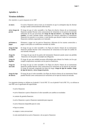 NIIF 7
Apéndice A
Términos definidos
Este Apéndice es parte integrante de la NIIF
en mora Un activo financiero está en mora en el momento en que la contraparte deje de efectuar
un pago cuando contractualmente deba hacerlo.
otros riesgos de
precio
El riesgo de que el valor razonable o los flujos de efectivo futuros de un instrumento
financiero puedan fluctuar como consecuencia de variaciones en los precios de mercado
(diferentes de las que provienen del riesgo de tipo de interés y del riesgo de tipo de
cambio), ya estén causadas dichas variaciones por factores específicos al instrumento
financiero en concreto o a su emisor, o sean factores que afecten a todos los instrumentos
financieros similares negociados en el mercado.
préstamos a
pagar
Préstamos a pagar son los pasivos financieros, diferentes de las cuentas comerciales a
pagar a corto plazo en condiciones normales de crédito.
riesgo de tipo
de cambio
El riesgo de que el valor razonable o los flujos de efectivo futuros de un instrumento
financiero puedan fluctuar como consecuencia de variaciones en los tipos de cambio de
una moneda extranjera.
riesgo de
crédito
El riesgo de que una de las partes del instrumento financiero pueda causar una pérdida
financiera a la otra parte si incumple una obligación.
riesgo de
liquidez
El riesgo de que una entidad encuentre dificultades para obtener los fondos con los que
cumplir compromisos asociados con los pasivos financieros.
riesgo de
mercado
El riesgo de que el valor razonable o los flujos de efectivo futuros de un instrumento
financiero puedan fluctuar como consecuencia de variaciones en los precios de mercado.
El riesgo de mercado comprende tres tipos de riesgo: riesgo de tipo de cambio, riesgo
de tipo de interés y otros riesgos de precio.
riesgo de tipo
de interés
El riesgo de que el valor razonable o los flujos de efectivo futuros de un instrumento financ
puedan fluctuar como consecuencia de variaciones en los tipos de interés de mercado.
Los siguientes términos se definen en el párrafo 11 de la NIC 32 o en el párrafo 9 de la NIC 39, y se utilizan en
esta NIIF con el significado allí especificado:
• activo financiero
• activo financiero o pasivo financiero al valor razonable con cambios en resultados
• contrato de garantía financiera
• activo financiero o pasivo financiero mantenido para negociar
• activo financiero disponible para la venta
• baja en cuentas
• compra o venta convencional
• coste amortizado de un activo financiero o de un pasivo financiero
11
 