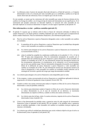 NIIF 7
(c) La diferencia entre el precio de mercado observado del pasivo, al final del ejercicio, y el importe
determinado en (b) es la variación del valor razonable que no es atribuible a cambios en el tipo de
interés observado (de referencia). Éste es el importe que se ha de revelar.
En este ejemplo, se asume que las variaciones del valor razonable que surjan de factores distintos de los
cambios en el riesgo de crédito o en el riesgo de tipo de interés del instrumento no son significativos. Si el
instrumento del ejemplo contuviese un derivado implícito, la variación del valor razonable de ese
derivado implícito se excluiría al determinar el importe a revelar según el apartado (a) del párrafo 10.
Otra información a revelar – políticas contables (párrafo 21)
B5 El párrafo 21 requiere que se informe sobre la base (o bases) de valoración utilizadas al elaborar los
estados financieros y las demás políticas contables empleadas que sean relevantes para la comprensión de
dichos estados financieros. Para los instrumentos financieros, esta información podrá incluir:
(a) Para los activos financieros o pasivos financieros designados como a valor razonable con cambios
en resultados:
(i) la naturaleza de los activos financieros o pasivos financieros que la entidad haya designado
como a valor razonable con cambios en resultados,
(ii) los criterios para designar así los activos financieros o pasivos financieros en el momento de
su reconocimiento inicial, y
(iii) cómo la entidad ha cumplido las condiciones establecidas en los párrafos 9, 11A o 12 de la
NIC 39 para estas designaciones. Para los instrumentos designados de acuerdo con el
apartado (b)(i) de la definición de activo financiero o pasivo financiero a valor razonable con
cambios en resultados de la NIC 39, esta información incluirá una descripción narrativa de
las circunstancias subyacentes a la incoherencia, en la valoración o en el reconocimiento,
que en otro caso podrían surgir. Para los instrumentos designados de acuerdo con el apartado
(b)(ii) de la definición de activo financiero o pasivo financiero a valor razonable con
cambios en resultados de la NIC 39, esta información incluirá una descripción narrativa de
cómo la designación a valor razonable con cambios en resultados resulta coherente con la
estrategia de inversión o gestión del riesgo que tenga documentada la entidad.
(b) Los criterios para designar a los activos financieros como disponibles para la venta.
(c) Si las compras y ventas convencionales de activos financieros se contabilizan aplicando la fecha de
negociación o la fecha de liquidación (véase el párrafo 38 de la NIC 39).
(d) Cuando se utilice una cuenta correctora para reducir el importe en libros de los activos financieros
deteriorados a causa de pérdidas crediticias:
(i) los criterios para determinar cuándo el importe en libros de un activo financiero deteriorado
se reduce directamente (o, en el caso de reversión de un deterioro, se incrementa
directamente ese importe en libros) y cuándo se utiliza una cuenta correctora; y
(ii) los criterios para dar de baja, contra la cuenta correctora, importes de los activos financieros
deteriorados (véase el párrafo 16).
(e) Cómo se han determinado las pérdidas netas o ganancias netas de cada categoría de instrumentos
financieros [véase el apartado (a) del párrafo 20]; por ejemplo, si las pérdidas netas o ganancias
netas en partidas registradas a valor razonable con cambios en resultados incluyen ingresos por
intereses o dividendos.
(f) Los criterios que utiliza la entidad para determinar que existe evidencia objetiva de que el activo se
ha deteriorado [véase el apartado (e) del párrafo 20].
14
 
