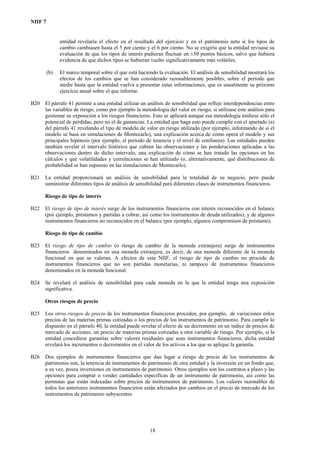 NIIF 7
entidad revelaría el efecto en el resultado del ejercicio y en el patrimonio neto si los tipos de
cambio cambiasen hasta el 5 por ciento y el 6 por ciento. No se exigiría que la entidad revisase su
evaluación de que los tipos de interés pudieran fluctuar en ±50 puntos básicos, salvo que hubiera
evidencia de que dichos tipos se hubieran vuelto significativamente más volátiles.
(b) El marco temporal sobre el que está haciendo la evaluación. El análisis de sensibilidad mostrará los
efectos de los cambios que se han considerado razonablemente posibles, sobre el periodo que
medie hasta que la entidad vuelva a presentar estas informaciones, que es usualmente su próximo
ejercicio anual sobre el que informe.
B20 El párrafo 41 permite a una entidad utilizar un análisis de sensibilidad que refleje interdependencias entre
las variables de riesgo, como por ejemplo la metodología del valor en riesgo, si utilizase este análisis para
gestionar su exposición a los riesgos financieros. Esto se aplicará aunque esa metodología midiese sólo el
potencial de pérdidas, pero no el de ganancias. La entidad que haga esto puede cumplir con el apartado (a)
del párrafo 41 revelando el tipo de modelo de valor en riesgo utilizado (por ejemplo, informando de si el
modelo se basa en simulaciones de Montecarlo), una explicación acerca de cómo opera el modelo y sus
principales hipótesis (por ejemplo, el periodo de tenencia y el nivel de confianza). Las entidades pueden
también revelar el intervalo histórico que cubren las observaciones y las ponderaciones aplicadas a las
observaciones dentro de dicho intervalo, una explicación de cómo se han tratado las opciones en los
cálculos y qué volatilidades y correlaciones se han utilizado (o, alternativamente, qué distribuciones de
probabilidad se han supuesto en las simulaciones de Montecarlo).
B21 La entidad proporcionará un análisis de sensibilidad para la totalidad de su negocio, pero puede
suministrar diferentes tipos de análisis de sensibilidad para diferentes clases de instrumentos financieros.
Riesgo de tipo de interés
B22 El riesgo de tipo de interés surge de los instrumentos financieros con interés reconocidos en el balance
(por ejemplo, préstamos y partidas a cobrar, así como los instrumentos de deuda utilizados), y de algunos
instrumentos financieros no reconocidos en el balance (por ejemplo, algunos compromisos de préstamo).
Riesgo de tipo de cambio
B23 El riesgo de tipo de cambio (o riesgo de cambio de la moneda extranjera) surge de instrumentos
financieros denominados en una moneda extranjera, es decir, de una moneda diferente de la moneda
funcional en que se valoran. A efectos de esta NIIF, el riesgo de tipo de cambio no procede de
instrumentos financieros que no son partidas monetarias, ni tampoco de instrumentos financieros
denominados en la moneda funcional.
B24 Se revelará el análisis de sensibilidad para cada moneda en la que la entidad tenga una exposición
significativa.
Otros riesgos de precio
B25 Los otros riesgos de precio de los instrumentos financieros proceden, por ejemplo, de variaciones enlos
precios de las materias primas cotizadas o los precios de los instrumentos de patrimonio. Para cumplir lo
dispuesto en el párrafo 40, la entidad puede revelar el efecto de un decremento en un índice de precios de
mercado de acciones, un precio de materias primas cotizadas u otra variable de riesgo. Por ejemplo, si la
entidad concediese garantías sobre valores residuales que sean instrumentos financieros, dicha entidad
revelará los incrementos o decrementos en el valor de los activos a los que se aplique la garantía.
B26 Dos ejemplos de instrumentos financieros que dan lugar a riesgo de precio de los instrumentos de
patrimonio son, la tenencia de instrumentos de patrimonio de otra entidad y la inversión en un fondo que,
a su vez, posea inversiones en instrumentos de patrimonio. Otros ejemplos son los contratos a plazo y las
opciones para comprar o vender cantidades específicas de un instrumento de patrimonio, así como las
permutas que están indexadas sobre precios de instrumentos de patrimonio. Los valores razonables de
todos los anteriores instrumentos financieros están afectados por cambios en el precio de mercado de los
instrumentos de patrimonio subyacentes.
18
 