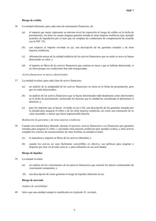 NIIF 7
Riesgo de crédito
36 La entidad informará, para cada clase de instrumento financiero, de:
(a) el importe que mejor represente su máximo nivel de exposición al riesgo de crédito en la fecha de
presentación, sin tener en cuenta ninguna garantía tomada ni otras mejoras crediticias (por ejemplo
acuerdos de liquidación por el neto que no cumplan las condiciones de compensación de acuerdo
con la NIC 32);
(b) con respecto al importe revelado en (a), una descripción de las garantías tomadas y de otras
mejoras crediticias;
(c) información acerca de la calidad crediticia de los activos financieros que no estén en mora ni hayan
deteriorado su valor; y
(d) el importe en libros de los activos financieros que estarían en mora o que se habrían deteriorado, si
no fuera porque sus condiciones han sido renegociadas.
Activos financieros en mora o deteriorados
37 La entidad revelará, para cada clase de activo financiero:
(a) un análisis de la antigüedad de los activos financieros en mora en la fecha de presentación, pero
que no estén deteriorados;
(b) un análisis de los activos financieros que se hayan determinado individualmente como deteriorados
en la fecha de presentación, incluyendo los factores que la entidad ha considerado al determinar el
deterioro; y
(c) para los importes que se hayan revelado en (a) o (b), una descripción de las garantías tomadas por
la entidad para asegurar el cobro y de las otras mejoras crediticias, así como una estimación de su
valor razonable, a menos que fuera impracticable hacerla.
Realización de garantías y de otras mejoras crediticias
38 Cuando una entidad haya obtenido, durante el ejercicio, activos financieros o no financieros por garantías
tomadas para asegurar el cobro, o ejecutado otras mejoras crediticias (por ejemplo avales), y tales activos
cumplan los criterios de reconocimiento de otras Normas, la entidad revelará:
(a) la naturaleza e importe en libros de los activos obtenidos; y
(b) cuando los activos no sean fácilmente convertibles en efectivo, sus políticas para enajenar o
disponer por otra vía de tales activos, o para utilizarlos en sus actividades.
Riesgo de liquidez
39 La entidad revelará:
(a) un análisis de los vencimientos de los pasivos financieros que muestre los plazos contractuales de
vencimiento remanentes; y
(b) una descripción de cómo gestiona el riesgo de liquidez inherente en (a).
Riesgo de mercado
Análisis de sensibilidad
40 Salvo que una entidad cumpla lo establecido en el párrafo 41, revelará:
9
 
