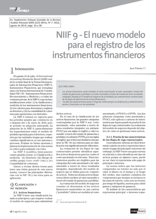 26 / agosto 2014
NIIF9-Elnuevomodelo
paraelregistrodelos
instrumentosfinancieros
Juan Paredes (*)	 Introducción
El pasado 24 de julio, el International
Accounting Standards Board (IASB) emi-
tió la versión final de la Norma Internacio-
nales de Información Financiera (NIIF) 9,
Instrumentos Financieros, que reemplaza
tanto a la Norma Internacional de Contabi-
lidad (NIC) 39 – Instrumentos Financieros:
Reconocimiento y Medición y a todas las
versionesprevias delaNIIF9,yqueincluye
modificaciones sobre: (i) la clasificación y
medición de los instrumentos financieros,
(ii) los criterios para determinar y registrar
su deterioro y (iii) la contabilidad de cober-
tura para operaciones con derivados.
La NIIF 9 entrará en vigencia para
los periodos anuales que comiencen en
o después del 1 de enero de 2018, pero
se permite su adopción anticipada. La
adopción de la NIIF 9, particularmente
los requerimientos sobre el modelo de
pérdida esperada para el deterioro, reque-
rirá que las entidades tengan que realizar
cambios significativos en sus sistemas y
procesos. Evaluar en forma oportuna y
planear la implementación de esta norma
es crítico para realizarla con éxito.
La NIIF 9 modifica básicamente
cuatro grandes temas: (i) Clasificación y
medición; (ii) Deterioro; (iii) Riesgo de
crédito propio (own credit risk) y (iv)
Contabilidad de cobertura.
Vamos a revisar dichos temas para
tener una visión general de esta nueva
norma, conocer las principales diferen-
cias con la NIC 39 y los retos para su
aplicación.
	Clasificación y
medición
2.1. Activos financieros
La NIIF 9 tiene una clasificación ba-
sada en principios y que requiere evaluar
el modelo de negocios para administrar
dichos activos.
En el caso de la clasificación de los
activos financieros, las grandes categorías
contempladas por la NIIF 9 son: costo
amortizado, valor razonable a través de
otros resultados integrales (en adelante
FVOCI por sus siglas en inglés) y valor ra-
zonable a través del estado de ganancias y
pérdidas(enadelanteFVTPLporsussiglas
eninglés);quesibiensonsimilaresalasque
tiene la NIC 39, los criterios para su clasi-
ficación son significativamente diferentes.
La evaluación de los flujos de caja
contractuales permite identificar aque-
llos activos financieros para los cuales el
costo amortizado es relevante. Estos ins-
trumentos pueden ser elegibles para las
categorías del costo amortizado o de valor
razonable a través de otros resultados
integrales, dependiendo del modelo de
negocio que se defina para ese conjunto
de activos. Todos los demás activos finan-
cieros deben medirse al valor razonable a
través del estado de ganancias y pérdidas.
La evaluación del modelo de negocios
consiste en determinar si los activos
financieros mantenidos en una cartera
(“portafolio”) deben ser medidos al costo
amortizado, el FVOCI o el FVPL. Las dos
primeras categorías, costo amortizado y
FVOCI, solo aplican a carteras de instru-
mentos que hayan pasado la prueba de los
flujos de caja contractuales. La evaluación
del modelo de negocios depende del obje-
tivo de cómo se gestionan estos activos.
2.1.1. Prueba de las características
de los flujos de caja contractuales
Generalmente debería ser fácil deter-
minar cuándo un activo representa única-
mente el pago del principal e intereses; sin
embargo, la NIIF 9 tiene una guía extensa
en relación a cómo identificar este tipo de
activos porque en algunos casos, puede
no ser claro si representan solo pago de
principal e intereses.
La norma indica que los intereses
comprenden un retorno no solo por el
valor el dinero en el tiempo y el riesgo
del crédito, sino también considera los
componentes que siempre se incluyen en
las tasas de interés, como son un retorno
por riesgo de liquidez, montos para cubrir
gastos y márgenes de ganancia.
El análisis de las características que
representan principal e intereses reque-
––––––
(*)	 Socio principal de Auditoría de EY.
2
1
En: Suplemento Enfoque Contable de la Revista
Análisis Tributario (ISSN 2223-3016), Nº 7, AELE,
agosto de 2014, págs. 26 a 30.
QUÉ DEBE SABER…
• 	 Los activos financieros serán medidos al costo amortizado, al valor razonable a través del
estado de ganancias y pérdidas o al valor razonable a través del estado de otros resultados
integrales,basado en el modelo de negocios de la entidad y las características contractuales
de los flujos de efectivo de los activos financieros.
•	 Excepto los requerimientos para el riesgo de crédito propio,la clasificación y medición de los
pasivos financieros no ha cambiado.
 