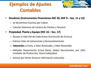 Ejemplos de Ajustes
Contables
• Deudores (Instrumentos Financieros–NIC 39, NIIF 9 – Sec. 11 y 12)
– Se denominan Cuentas por Cobrar
– Calcular Deterioro de Cartera de Clientes y Terceros
• Propiedad, Planta y Equipo (NIC 16 – Sec. 17)
– Ajustar la Vida Útil de Cada Activo (Corrección de Errores)
– Estimar Valor de Salvamento y Desmantelamiento
– Valoración: a Costo, a Valor Revaluado, a Valor Razonable
– Métodos Depreciación (Línea Recta, Saldos Decrecientes, por USO:
Unidades de Producción, Horas trabajadas)
– Activos por Partes (Evaluar información relevante)
 