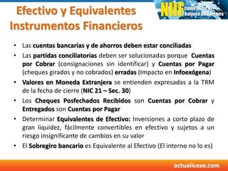 Efectivo y Equivalentes
Instrumentos Financieros
• Las cuentas bancarias y de ahorros deben estar conciliadas
• Las partidas conciliatorias deben ser solucionadas porque Cuentas
por Cobrar (consignaciones sin identificar) y Cuentas por Pagar
(cheques girados y no cobrados) erradas (Impacto en Infoexógena)
• Valores en Moneda Extranjera se entienden expresadas a la TRM
de la fecha de cierre (NIC 21 – Sec. 30)
• Los Cheques Posfechados Recibidos son Cuentas por Cobrar y
Entregados son Cuentas por Pagar
• Determinar Equivalentes de Efectivo: Inversiones a corto plazo de
gran liquidez, fácilmente convertibles en efectivo y sujetos a un
riesgo insignificante de cambios en su valor
• El Sobregiro bancario es Equivalente al Efectivo (El interno no lo es)
 