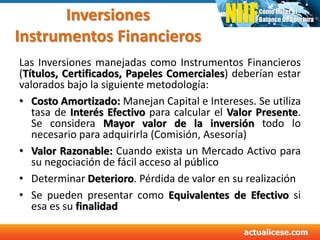 Inversiones
Instrumentos Financieros
Las Inversiones manejadas como Instrumentos Financieros
(Títulos, Certificados, Papeles Comerciales) deberían estar
valorados bajo la siguiente metodología:
• Costo Amortizado: Manejan Capital e Intereses. Se utiliza
tasa de Interés Efectivo para calcular el Valor Presente.
Se considera Mayor valor de la inversión todo lo
necesario para adquirirla (Comisión, Asesoría)
• Valor Razonable: Cuando exista un Mercado Activo para
su negociación de fácil acceso al público
• Determinar Deterioro. Pérdida de valor en su realización
• Se pueden presentar como Equivalentes de Efectivo si
esa es su finalidad
 