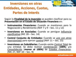Inversiones en otras
Entidades, Acciones, Cuotas,
Partes de Interés
Según la Finalidad de la Inversión se pueden clasificar para su
Presentación en el Estado de Situación Financiera en:
• Instrumentos Financieros: Cuando se mantienen para la
Negociación y Rendimiento (NIIF 7 y 9 – Sec. 11 y 12)
• Inversiones en Asociadas: Cuando se persigue Influencia
significativa (NIC 28 – Sec. 14)
• Control Conjunto de Entidades: Cuando se une con otros
inversionistas para ejercer control (NIIF 11 – Sec. 15)
• Inversiones en Subsidiarias: Cuando existe Control Total de
una entidad. Se debe realizar Combinación (100%) y/o
Consolidación (menor al 100%) de Estados Financieros.
(NIC 27, NIIF 10 – Sec. 9)
 
