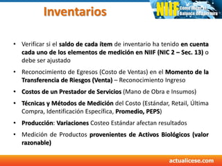 Inventarios
• Verificar si el saldo de cada ítem de inventario ha tenido en cuenta
cada uno de los elementos de medición en NIIF (NIC 2 – Sec. 13) o
debe ser ajustado
• Reconocimiento de Egresos (Costo de Ventas) en el Momento de la
Transferencia de Riesgos (Venta) – Reconocimiento Ingreso
• Costos de un Prestador de Servicios (Mano de Obra e Insumos)
• Técnicas y Métodos de Medición del Costo (Estándar, Retail, Última
Compra, Identificación Específica, Promedio, PEPS)
• Producción: Variaciones Costeo Estándar afectan resultados
• Medición de Productos provenientes de Activos Biológicos (valor
razonable)
 