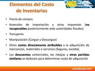 Elementos del Costo
de Inventarios
• Precio de compra
• Aranceles de importación y otros impuestos (no
recuperables posteriormente ante autoridades fiscales)
• Transporte
• Manipulación (Cargue y Descargue)
• Otros costos directamente atribuibles a la adquisición de
mercancías, materiales o servicios (Seguros, escolta)
• Los descuentos comerciales, las rebajas y otras partidas
similares se deducen para determinar costo de adquisición
 