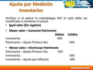 Ajuste por Medición
Inventarios
Verificar si al aplicar la metodología NIIF el valor debe ser
modificado o mantener el actual
• Igual valor (Sin registro)
• Mayor valor = Aumenta Patrimonio
Débito Crédito
Inventarios XXX
Patrimonio – Ajuste Primera Vez XXX
• Menor valor = Disminuye Patrimonio
Patrimonio – Ajuste Primera Vez XXX
Inventarios XXX
Inventarios – Ajuste por Inflación XXX
 