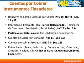 Cuentas por Cobrar
Instrumentos Financieros
• Deudores se llaman Cuentas por Cobrar (NIC 39, NIIF 9 - Sec.
11 y 12)
• Información Relevante para Partes Relacionadas (Familiares
de Directivos o Propietarios, Subsidiarias) (NIC 24 – Sec. 33)
• Partidas conciliatorias para Consolidación o Combinación
• Cuentas de Operación Conjunta (NIIF 11 - Sec. 15)
• Cuentas por cobrar Asociadas (NIC 28 - Sec. 14)
• Retenciones (Renta, Industria y Comercio, Iva, Cree, etc),
Anticipos y Saldos a Favor NO SE CONSIDERAN Instrumentos
Financieros
 