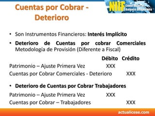 Cuentas por Cobrar -
Deterioro
• Son Instrumentos Financieros: Interés Implícito
• Deterioro de Cuentas por cobrar Comerciales
Metodología de Provisión (Diferente a Fiscal)
Débito Crédito
Patrimonio – Ajuste Primera Vez XXX
Cuentas por Cobrar Comerciales - Deterioro XXX
• Deterioro de Cuentas por Cobrar Trabajadores
Patrimonio – Ajuste Primera Vez XXX
Cuentas por Cobrar – Trabajadores XXX
 