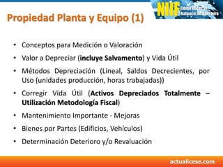 Propiedad Planta y Equipo (1)
• Conceptos para Medición o Valoración
• Valor a Depreciar (incluye Salvamento) y Vida Útil
• Métodos Depreciación (Lineal, Saldos Decrecientes, por
Uso (unidades producción, horas trabajadas))
• Corregir Vida Útil (Activos Depreciados Totalmente –
Utilización Metodología Fiscal)
• Mantenimiento Importante - Mejoras
• Bienes por Partes (Edificios, Vehículos)
• Determinación Deterioro y/o Revaluación
 