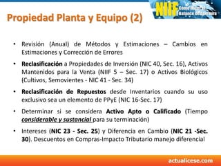 Propiedad Planta y Equipo (2)
• Revisión (Anual) de Métodos y Estimaciones – Cambios en
Estimaciones y Corrección de Errores
• Reclasificación a Propiedades de Inversión (NIC 40, Sec. 16), Activos
Mantenidos para la Venta (NIIF 5 – Sec. 17) o Activos Biológicos
(Cultivos, Semovientes - NIC 41 - Sec. 34)
• Reclasificación de Repuestos desde Inventarios cuando su uso
exclusivo sea un elemento de PPyE (NIC 16-Sec. 17)
• Determinar si se considera Activo Apto o Calificado (Tiempo
considerable y sustancial para su terminación)
• Intereses (NIC 23 - Sec. 25) y Diferencia en Cambio (NIC 21 -Sec.
30). Descuentos en Compras-Impacto Tributario manejo diferencial
 