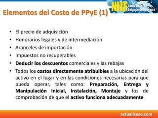 Elementos del Costo de PPyE (1)
• El precio de adquisición
• Honorarios legales y de intermediación
• Aranceles de importación
• Impuestos no recuperables
• Deducir los descuentos comerciales y las rebajas
• Todos los costos directamente atribuibles a la ubicación del
activo en el lugar y en las condiciones necesarias para que
pueda operar, tales como: Preparación, Entrega y
Manipulación Inicial, Instalación, Montaje y los de
comprobación de que el activo funciona adecuadamente
 