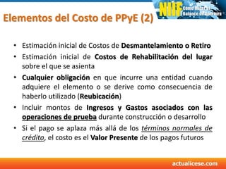 Elementos del Costo de PPyE (2)
• Estimación inicial de Costos de Desmantelamiento o Retiro
• Estimación inicial de Costos de Rehabilitación del lugar
sobre el que se asienta
• Cualquier obligación en que incurre una entidad cuando
adquiere el elemento o se derive como consecuencia de
haberlo utilizado (Reubicación)
• Incluir montos de Ingresos y Gastos asociados con las
operaciones de prueba durante construcción o desarrollo
• Si el pago se aplaza más allá de los términos normales de
crédito, el costo es el Valor Presente de los pagos futuros
 