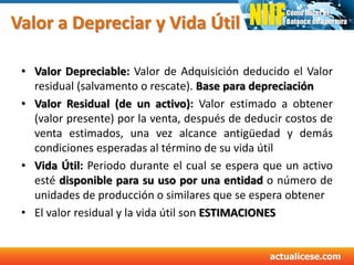 Valor a Depreciar y Vida Útil
• Valor Depreciable: Valor de Adquisición deducido el Valor
residual (salvamento o rescate). Base para depreciación
• Valor Residual (de un activo): Valor estimado a obtener
(valor presente) por la venta, después de deducir costos de
venta estimados, una vez alcance antigüedad y demás
condiciones esperadas al término de su vida útil
• Vida Útil: Periodo durante el cual se espera que un activo
esté disponible para su uso por una entidad o número de
unidades de producción o similares que se espera obtener
• El valor residual y la vida útil son ESTIMACIONES
 