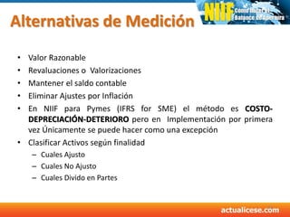 Alternativas de Medición
• Valor Razonable
• Revaluaciones o Valorizaciones
• Mantener el saldo contable
• Eliminar Ajustes por Inflación
• En NIIF para Pymes (IFRS for SME) el método es COSTO-
DEPRECIACIÓN-DETERIORO pero en Implementación por primera
vez Únicamente se puede hacer como una excepción
• Clasificar Activos según finalidad
– Cuales Ajusto
– Cuales No Ajusto
– Cuales Divido en Partes
33
 