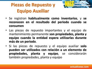 Piezas de Repuesto y
Equipo Auxiliar
• Se registran habitualmente como inventarios, y se
reconocen en el resultado del periodo cuando se
consumen
• Las piezas de repuesto importantes y el equipo de
mantenimiento permanente son propiedades, planta y
equipo cuando la entidad espera utilizarlas durante
más de un periodo.
• Si las piezas de repuesto y el equipo auxiliar solo
pueden ser utilizados con relación a un elemento de
propiedades, planta y equipo, se considerarán
también propiedades, planta y equipo
 