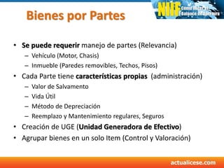 Bienes por Partes
• Se puede requerir manejo de partes (Relevancia)
– Vehículo (Motor, Chasis)
– Inmueble (Paredes removibles, Techos, Pisos)
• Cada Parte tiene características propias (administración)
– Valor de Salvamento
– Vida Útil
– Método de Depreciación
– Reemplazo y Mantenimiento regulares, Seguros
• Creación de UGE (Unidad Generadora de Efectivo)
• Agrupar bienes en un solo Item (Control y Valoración)
36
 