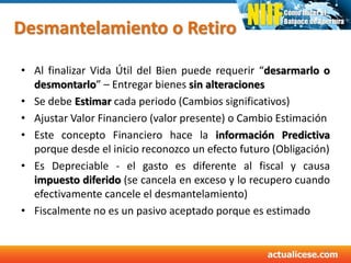 Desmantelamiento o Retiro
• Al finalizar Vida Útil del Bien puede requerir “desarmarlo o
desmontarlo” – Entregar bienes sin alteraciones
• Se debe Estimar cada periodo (Cambios significativos)
• Ajustar Valor Financiero (valor presente) o Cambio Estimación
• Este concepto Financiero hace la información Predictiva
porque desde el inicio reconozco un efecto futuro (Obligación)
• Es Depreciable - el gasto es diferente al fiscal y causa
impuesto diferido (se cancela en exceso y lo recupero cuando
efectivamente cancele el desmantelamiento)
• Fiscalmente no es un pasivo aceptado porque es estimado
37
 