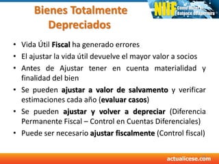Bienes Totalmente
Depreciados
• Vida Útil Fiscal ha generado errores
• El ajustar la vida útil devuelve el mayor valor a socios
• Antes de Ajustar tener en cuenta materialidad y
finalidad del bien
• Se pueden ajustar a valor de salvamento y verificar
estimaciones cada año (evaluar casos)
• Se pueden ajustar y volver a depreciar (Diferencia
Permanente Fiscal – Control en Cuentas Diferenciales)
• Puede ser necesario ajustar fiscalmente (Control fiscal)
38
 