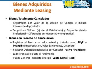 Bienes Adquiridos
Mediante Leasing
• Bienes Totalmente Cancelados
– Registrados por Valor de la Opción de Compra e incluso
totalmente depreciados
– Se podrían Valorar (ajuste al Patrimonio) y Depreciar (Juicio
Profesional – Diferencias permanentes y temporarias)
• Bienes en Proceso de Cancelación
– Registrar el Bien a su valor actual y tratarlo como PPyE o
Intangible (Depreciación, Valor Salvamento, Deterioro)
– Registrar Obligación pendiente por Cancelar (Pasivo Financiero)
– La Diferencia se ajusta al Patrimonio
– Puede Generar Impuesto diferido (Cuota Gasto Fiscal)
39
 