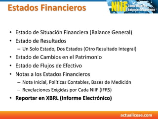 Estados Financieros
• Estado de Situación Financiera (Balance General)
• Estado de Resultados
– Un Solo Estado, Dos Estados (Otro Resultado Integral)
• Estado de Cambios en el Patrimonio
• Estado de Flujos de Efectivo
• Notas a los Estados Financieros
– Nota Inicial, Políticas Contables, Bases de Medición
– Revelaciones Exigidas por Cada NIIF (IFRS)
• Reportar en XBRL (Informe Electrónico)
 