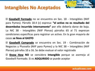 Intangibles No Aceptados
El Goodwill Formado no se encuentra en Sec. 18 - Intangibles (NIIF
para Pymes). Párrafo 18.4 (c) expresa: “el activo no es resultado del
desembolso incurrido internamente” por ello debería darse de baja.
La NIC 38 - Intangibles (NIIF Plenas) párrafos 65 al 71 expresan
condiciones específicas para registrar un activo. En la gran mayoría de
casos se lleva al GASTO
El Goodwill Comprado se encuentra en Sec. 19 - Combinación de
Negocios y Plusvalía (NIIF para Pymes) y la NIC 38 – Intangibles (NIIF
Plenas) párrafos 10 a 16. Se debe evaluar el valor registrado
El Know How NO se considera Intangible porque se asemeja al
Goodwill Formado. Si es ADQUIRIDO se puede aceptar
42
 