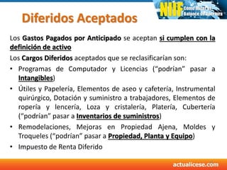 Diferidos Aceptados
Los Gastos Pagados por Anticipado se aceptan si cumplen con la
definición de activo
Los Cargos Diferidos aceptados que se reclasificarían son:
• Programas de Computador y Licencias (“podrían” pasar a
Intangibles)
• Útiles y Papelería, Elementos de aseo y cafetería, Instrumental
quirúrgico, Dotación y suministro a trabajadores, Elementos de
ropería y lencería, Loza y cristalería, Platería, Cubertería
(“podrían” pasar a Inventarios de suministros)
• Remodelaciones, Mejoras en Propiedad Ajena, Moldes y
Troqueles (“podrían” pasar a Propiedad, Planta y Equipo)
• Impuesto de Renta Diferido
45
 