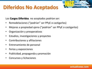 Diferidos No Aceptados
Los Cargos Diferidos no aceptados podrían ser:
• Remodelaciones (“podrían” ser PPyE o castigarlos)
• Mejoras a propiedad ajena (“podrían” ser PPyE o castigarlos)
• Organización y preoperativos
• Estudios, investigaciones y proyectos
• Contribuciones y afiliaciones
• Entrenamiento de personal
• Ferias y exposiciones
• Publicidad, propaganda y promoción
• Concursos y licitaciones
48
 