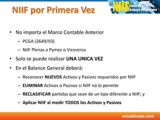 NIIF por Primera Vez
• No importa el Marco Contable Anterior
– PCGA (2649/93)
– NIIF Plenas a Pymes o Viceversa
• Solo se puede realizar UNA UNICA VEZ
• En el Balance General deberá:
– Reconocer NUEVOS Activos y Pasivos requeridos por NIIF
– ELIMINAR Activos o Pasivos si NIIF no lo permite
– RECLASIFICAR partidas que sean de un tipo diferente a NIIF; y
– Aplicar NIIF al medir TODOS los Activos y Pasivos
 