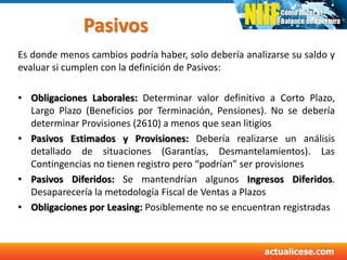 Pasivos
Es donde menos cambios podría haber, solo debería analizarse su saldo y
evaluar si cumplen con la definición de Pasivos:
• Obligaciones Laborales: Determinar valor definitivo a Corto Plazo,
Largo Plazo (Beneficios por Terminación, Pensiones). No se debería
determinar Provisiones (2610) a menos que sean litigios
• Pasivos Estimados y Provisiones: Debería realizarse un análisis
detallado de situaciones (Garantías, Desmantelamientos). Las
Contingencias no tienen registro pero “podrían” ser provisiones
• Pasivos Diferidos: Se mantendrían algunos Ingresos Diferidos.
Desaparecería la metodología Fiscal de Ventas a Plazos
• Obligaciones por Leasing: Posiblemente no se encuentran registradas
50
 