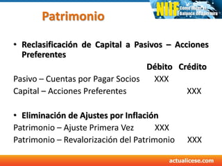 Patrimonio
• Reclasificación de Capital a Pasivos – Acciones
Preferentes
Débito Crédito
Pasivo – Cuentas por Pagar Socios XXX
Capital – Acciones Preferentes XXX
• Eliminación de Ajustes por Inflación
Patrimonio – Ajuste Primera Vez XXX
Patrimonio – Revalorización del Patrimonio XXX
 