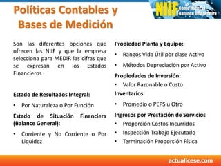 Políticas Contables y
Bases de Medición
Son las diferentes opciones que
ofrecen las NIIF y que la empresa
selecciona para MEDIR las cifras que
se expresan en los Estados
Financieros
Estado de Resultados Integral:
• Por Naturaleza o Por Función
Estado de Situación Financiera
(Balance General):
• Corriente y No Corriente o Por
Liquidez
Propiedad Planta y Equipo:
• Rangos Vida Útil por clase Activo
• Métodos Depreciación por Activo
Propiedades de Inversión:
• Valor Razonable o Costo
Inventarios:
• Promedio o PEPS u Otro
Ingresos por Prestación de Servicios
• Proporción Costos Incurridos
• Inspección Trabajo Ejecutado
• Terminación Proporción Física
 
