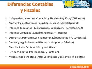 Diferencias Contables
y Fiscales
• Independencia Normas Contables y Fiscales (Ley 1314/2009 art. 4)
• Metodologías Diferentes para determinar utilidad del periodo
• Informes Tributarios (Declaraciones, Infoexógena, Formato 1732)
• Informes Contables (Superintendencias – Terceros)
• Diferencias Permanentes y Temporarias(Transitorias-NIC 12–Sec.29)
• Control y seguimiento de Diferencias (Impuesto Diferido)
• Conciliaciones Patrimoniales y de Utilidad
• Rediseño Control Interno (Fiscal y Contable)
• Mecanismos para atender Requerimientos y sustentación de cifras
 