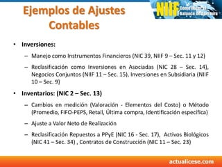 Ejemplos de Ajustes
Contables
• Inversiones:
– Manejo como Instrumentos Financieros (NIC 39, NIIF 9 – Sec. 11 y 12)
– Reclasificación como Inversiones en Asociadas (NIC 28 – Sec. 14),
Negocios Conjuntos (NIIF 11 – Sec. 15), Inversiones en Subsidiaria (NIIF
10 – Sec. 9)
• Inventarios: (NIC 2 – Sec. 13)
– Cambios en medición (Valoración - Elementos del Costo) o Método
(Promedio, FIFO-PEPS, Retail, Última compra, Identificación específica)
– Ajuste a Valor Neto de Realización
– Reclasificación Repuestos a PPyE (NIC 16 - Sec. 17), Activos Biológicos
(NIC 41 – Sec. 34) , Contratos de Construcción (NIC 11 – Sec. 23)
 