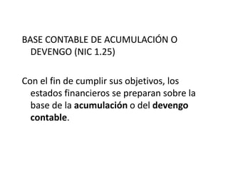 BASE CONTABLE DE ACUMULACIÓN O
  DEVENGO (NIC 1.25)

Con el fin de cumplir sus objetivos, los
  estados financieros se preparan sobre la
  base de la acumulación o del devengo
  contable.
 