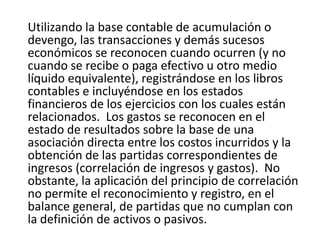 Utilizando la base contable de acumulación o
devengo, las transacciones y demás sucesos
económicos se reconocen cuando ocurren (y no
cuando se recibe o paga efectivo u otro medio
líquido equivalente), registrándose en los libros
contables e incluyéndose en los estados
financieros de los ejercicios con los cuales están
relacionados. Los gastos se reconocen en el
estado de resultados sobre la base de una
asociación directa entre los costos incurridos y la
obtención de las partidas correspondientes de
ingresos (correlación de ingresos y gastos). No
obstante, la aplicación del principio de correlación
no permite el reconocimiento y registro, en el
balance general, de partidas que no cumplan con
la definición de activos o pasivos.
 