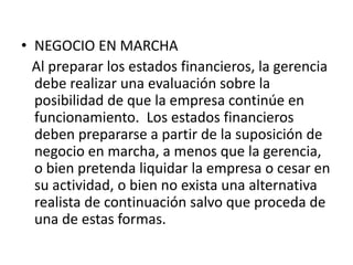 • NEGOCIO EN MARCHA
  Al preparar los estados financieros, la gerencia
  debe realizar una evaluación sobre la
  posibilidad de que la empresa continúe en
  funcionamiento. Los estados financieros
  deben prepararse a partir de la suposición de
  negocio en marcha, a menos que la gerencia,
  o bien pretenda liquidar la empresa o cesar en
  su actividad, o bien no exista una alternativa
  realista de continuación salvo que proceda de
  una de estas formas.
 