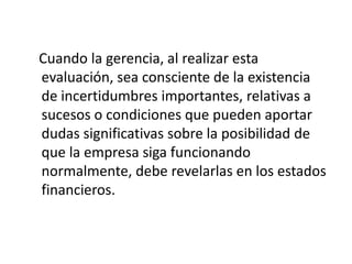 Cuando la gerencia, al realizar esta
evaluación, sea consciente de la existencia
de incertidumbres importantes, relativas a
sucesos o condiciones que pueden aportar
dudas significativas sobre la posibilidad de
que la empresa siga funcionando
normalmente, debe revelarlas en los estados
financieros.
 