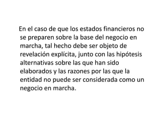 En el caso de que los estados financieros no
se preparen sobre la base del negocio en
marcha, tal hecho debe ser objeto de
revelación explícita, junto con las hipótesis
alternativas sobre las que han sido
elaborados y las razones por las que la
entidad no puede ser considerada como un
negocio en marcha.
 