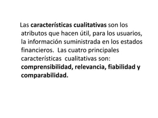Las características cualitativas son los
atributos que hacen útil, para los usuarios,
la información suministrada en los estados
financieros. Las cuatro principales
características cualitativas son:
comprensibilidad, relevancia, fiabilidad y
comparabilidad.
 