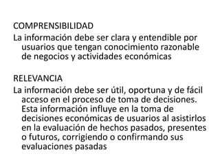 COMPRENSIBILIDAD
La información debe ser clara y entendible por
  usuarios que tengan conocimiento razonable
  de negocios y actividades económicas

RELEVANCIA
La información debe ser útil, oportuna y de fácil
  acceso en el proceso de toma de decisiones.
  Esta información influye en la toma de
  decisiones económicas de usuarios al asistirlos
  en la evaluación de hechos pasados, presentes
  o futuros, corrigiendo o confirmando sus
  evaluaciones pasadas
 